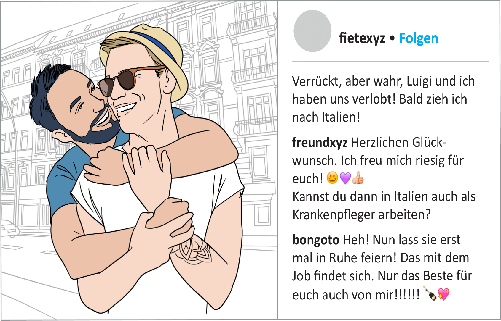 Illustration eines Social Media Posts von Fiete: Links sieht man ein Foto von Fiete mit Hut und Sonnenbrille. Er wird von hinten von seinem Lebenspartner Luigi umarmt. Beide lächeln sich an.  Neben dem Bild steht der folgende Text:  „Verrückt, aber wahr, Luigi und ich haben uns verlobt! Bald zieh ich nach Italien!“  (Reaktion eines Freundes. Benutzername: Freundxyz) „Herzlichen Glückwunsch. Ich freu mich riesig für euch! Kannst du dann in Italien auch als Krankenpfleger arbeiten?“   (Reaktion eines Freundes. Benutzername: bongoto) „Heh! Nun lass sie erst mal in Ruhe feiern! Das mit dem Job findet sich. Nur das Beste für euch auch von mir!!!!!!“